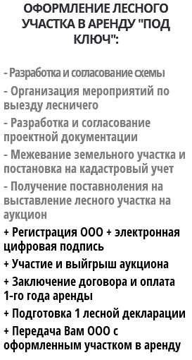 ОФОРМЛЕНИЕ ЛЕСНОГО УЧАСТКА В АРЕНДУ "ПОД КЛЮЧ": - Разработка и согласование схемы - Организация мероприятий по выезду лесничего - Разработка и согласование проектной документации - Межевание земельного участка и постановка на кадастровый учет - Получение поставноления на выставление лесного участка на аукцион + Регистрация ООО + электронная цифровая подпись + Участие и выйгрыш аукциона + Заключение договора и оплата 1-го года аренды + Подготовка 1 лесной декларации + Передача Вам ООО с оформленным участком в аренду