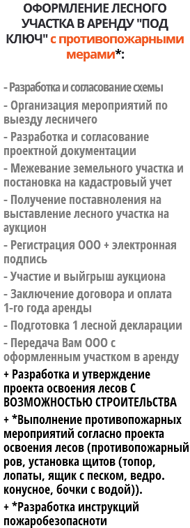 ОФОРМЛЕНИЕ ЛЕСНОГО УЧАСТКА В АРЕНДУ "ПОД КЛЮЧ" с противопожарными мерами*: - Разработка и согласование схемы - Организация мероприятий по выезду лесничего - Разработка и согласование проектной документации - Межевание земельного участка и постановка на кадастровый учет - Получение поставноления на выставление лесного участка на аукцион - Регистрация ООО + электронная подпись - Участие и выйгрыш аукциона - Заключение договора и оплата 1-го года аренды - Подготовка 1 лесной декларации - Передача Вам ООО с оформленным участком в аренду + Разработка и утверждение проекта освоения лесов С ВОЗМОЖНОСТЬЮ СТРОИТЕЛЬСТВА + *Выполнение противопожарных мероприятий согласно проекта освоения лесов (противопожарный ров, установка щитов (топор, лопаты, ящик с песком, ведро. конусное, бочки с водой)). + *Разработка инструкций пожаробезопасноти